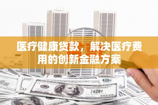 泾河医疗健康贷款，解决医疗费用的创新金融方案
